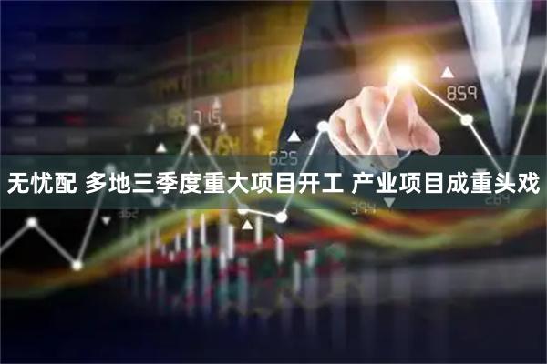 无忧配 多地三季度重大项目开工 产业项目成重头戏