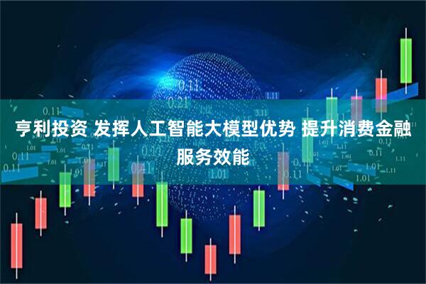 亨利投资 发挥人工智能大模型优势 提升消费金融服务效能