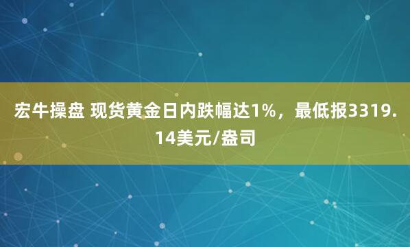 宏牛操盘 现货黄金日内跌幅达1%，最低报3319.14美元/盎司