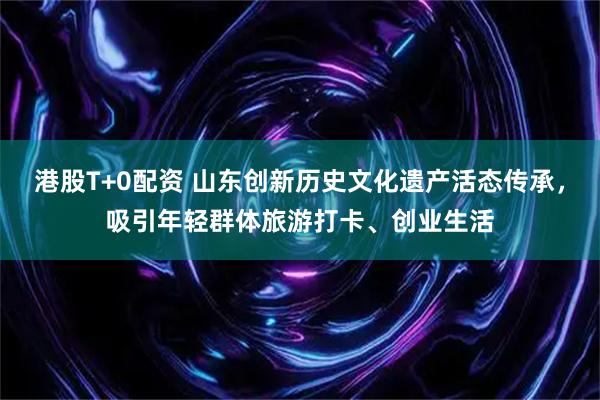 港股T+0配资 山东创新历史文化遗产活态传承，吸引年轻群体旅游打卡、创业生活