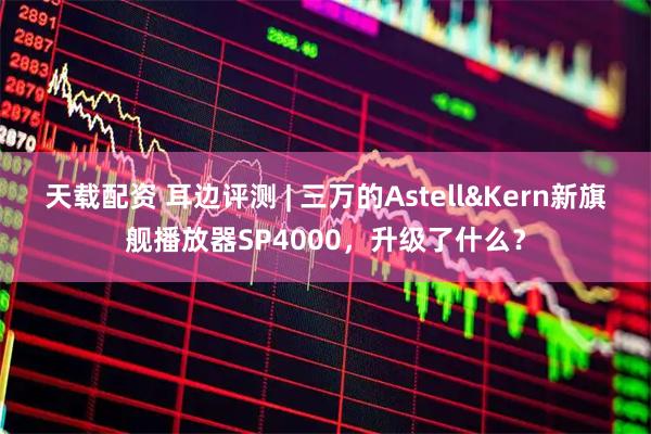 天载配资 耳边评测 | 三万的Astell&Kern新旗舰播放器SP4000，升级了什么？