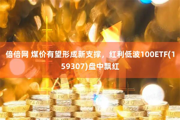 倍倍网 煤价有望形成新支撑，红利低波100ETF(159307)盘中飘红