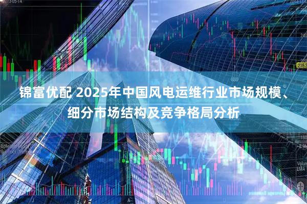 锦富优配 2025年中国风电运维行业市场规模、细分市场结构及竞争格局分析