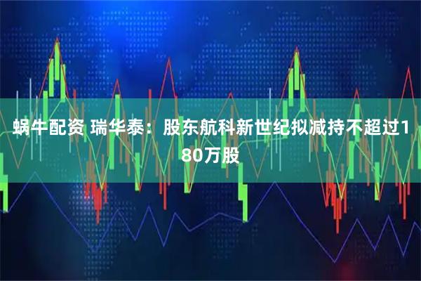 蜗牛配资 瑞华泰：股东航科新世纪拟减持不超过180万股