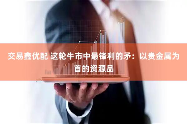 交易鑫优配 这轮牛市中最锋利的矛：以贵金属为首的资源品