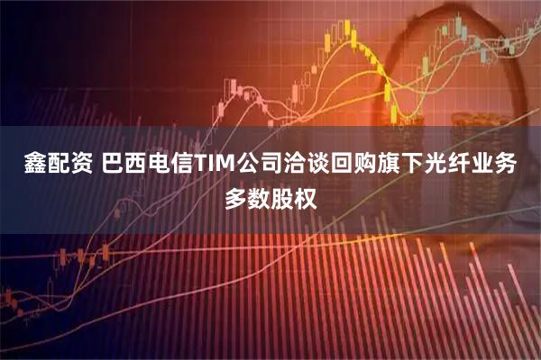 鑫配资 巴西电信TIM公司洽谈回购旗下光纤业务多数股权
