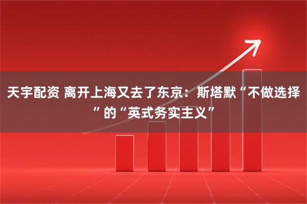 天宇配资 离开上海又去了东京：斯塔默“不做选择”的“英式务实主义”