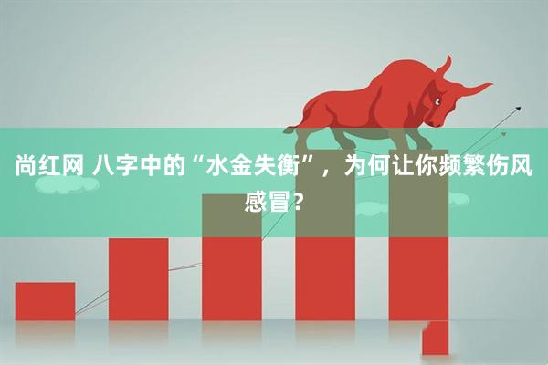 尚红网 八字中的“水金失衡”，为何让你频繁伤风感冒？