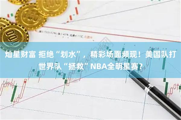 灿星财富 拒绝“划水”，精彩场面频现！美国队打世界队“拯救”NBA全明星赛？