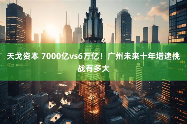 天戈资本 7000亿vs6万亿！广州未来十年增速挑战有多大