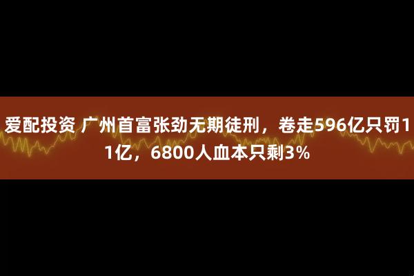 爱配投资 广州首富张劲无期徒刑，卷走596亿只罚11亿，6800人血本只剩3%