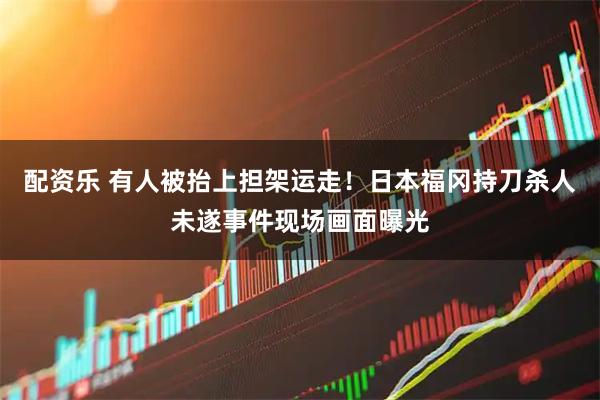配资乐 有人被抬上担架运走！日本福冈持刀杀人未遂事件现场画面曝光