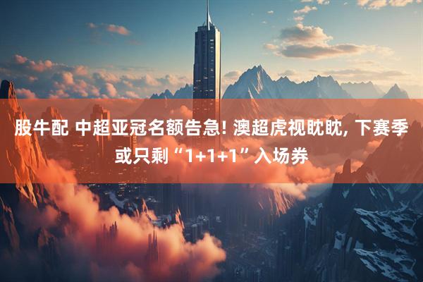 股牛配 中超亚冠名额告急! 澳超虎视眈眈, 下赛季或只剩“1+1+1”入场券