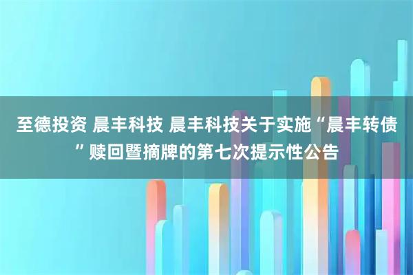 至德投资 晨丰科技 晨丰科技关于实施“晨丰转债”赎回暨摘牌的第七次提示性公告