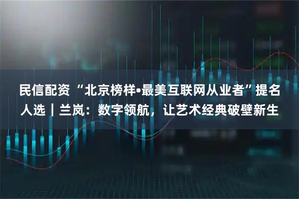 民信配资 “北京榜样•最美互联网从业者”提名人选｜兰岚：数字领航，让艺术经典破壁新生