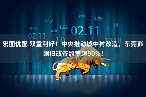 宏图优配 双重利好！中央推动城中村改造，东莞彭眼旧改签约率超90%！