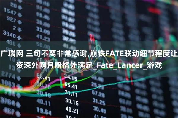 广瑞网 三句不离非常感谢,崩铁FATE联动细节程度让资深外网月厨格外满足_Fate_Lancer_游戏