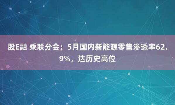 股E融 乘联分会：5月国内新能源零售渗透率62.9%，达历史高位